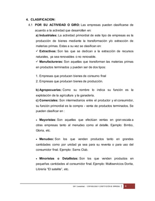 4. CLASIFICACION: 
4.1 POR SU ACTIVIDAD O GIRO: Las empresas pueden clasificarse de 
acuerdo a la actividad que desarrollan en: 
a) Industriales: La actividad primordial de este tipo de empresas es la 
producción de bienes mediante la transformación y/o extracción de 
materias primas. Estas a su vez se clasifican en: 
 Extractivas: Son las que se dedican a la extracción de recursos 
naturales, ya sea renovables o no renovable. 
 Manufactureras: Son aquellas que transforman las materias primas 
en productos terminados y pueden ser de dos tipos: 
1. Empresas que producen bienes de consumo final 
2. Empresas que producen bienes de producción. 
b) Agropecuarias: Como su nombre lo indica su función es la 
explotación de la agricultura y la ganadería. 
c) Comerciales: Son intermediarios entre el productor y el consumidor, 
su función primordial es la compra - venta de productos terminados. Se 
pueden clasificar en : 
 Mayoristas: Son aquellas que efectúan ventas en gran escala a 
otras empresas tanto al menudeo como al detalle. Ejemplo: Bimbo, 
Gloria, etc. 
 Menudeo: Son los que venden productos tanto en grandes 
cantidades como por unidad ya sea para su reventa o para uso del 
consumidor final. Ejemplo: Sams Club. 
 Minoristas o Detallistas: Son los que venden productos en 
pequeñas cantidades al consumidor final. Ejemplo: Multiservicios Dorita, 
Librería “El satelite”, etc. 
EAP: Contabilidad - CONTABILIDAD Y CONSTITUCIÓN DE EMPRESAS | 4 
 