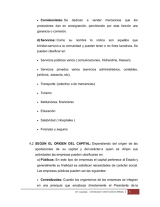  Comisionistas: Se dedican a vender mercancías que los 
productores dan en consignación, percibiendo por esta función una 
ganancia o comisión. 
d) Servicios: Como su nombre lo indica son aquellos que 
brindan servicio a la comunidad y pueden tener o no fines lucrativos. Se 
pueden clasificar en: 
 Servicios públicos varios ( comunicaciones, Hidrandina, Hassan) 
 Servicios privados varios (servicios administrativos, contables, 
jurídicos, asesoría, etc). 
 Transporte (colectivo o de mercancías) 
EAP: Contabilidad - CONTABILIDAD Y CONSTITUCIÓN DE EMPRESAS | 5 
 Turismo 
 Instituciones financieras 
 Educación 
 Salubridad ( Hospitales ) 
 Finanzas y seguros 
4.2 SEGÚN EL ORIGEN DEL CAPITAL: Dependiendo del origen de las 
aportaciones de su capital y del carácter a quien se dirijan sus 
actividades las empresas pueden clasificarse en: 
a) Públicas: En este tipo de empresas el capital pertenece al Estado y 
generalmente su finalidad es satisfacer necesidades de carácter social. 
Las empresas públicas pueden ser las siguientes: 
 Centralizadas: Cuando los organismos de las empresas se integran 
en una jerarquía que encabeza directamente el Presidente de la 
 