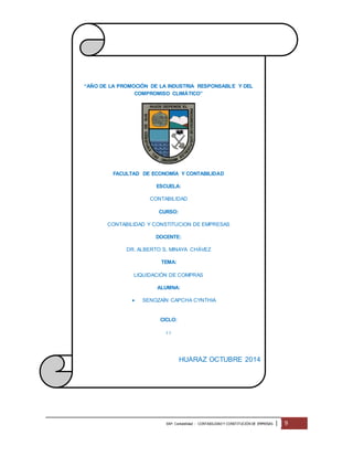 “AÑO DE LA PROMOCIÓN DE LA INDUSTRIA RESPONSABLE Y DEL 
COMPROMISO CLIMÁTICO” 
FACULTAD DE ECONOMÍA Y CONTABILIDAD 
ESCUELA: 
CONTABILIDAD 
CURSO: 
CONTABILIDAD Y CONSTITUCION DE EMPRESAS 
DOCENTE: 
DR. ALBERTO S. MINAYA CHÁVEZ 
TEMA: 
LIQUIDACIÓN DE COMPRAS 
ALUMNA: 
 SENOZAÍN CAPCHA CYNTHIA 
CICLO: 
I I 
HUARAZ OCTUBRE 2014 
EAP: Contabilidad - CONTABILIDAD Y CONSTITUCIÓN DE EMPRESAS | 9 
