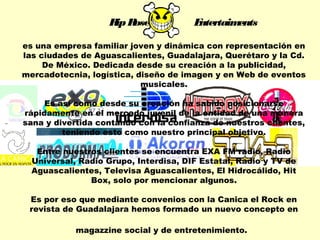 Rip Rose Entertaiments 
es una empresa familiar joven y dinámica con representación en 
las ciudades de Aguascalientes, Guadalajara, Querétaro y la Cd. 
De México. Dedicada desde su creación a la publicidad, 
mercadotecnia, logística, diseño de imagen y en Web de eventos 
musicales. 
Es así como desde su creación ha sabido posicionarse 
rápidamente en el mercado juvenil de la entidad de una manera 
sana y divertida contando con la confianza de nuestros clientes, 
teniendo esto como nuestro principal objetivo. 
Entre nuestros clientes se encuentra EXA FM radio, Radio 
Universal, Radio Grupo, Interdisa, DIF Estatal, Radio y TV de 
Aguascalientes, Televisa Aguascalientes, El Hidrocálido, Hit 
Box, solo por mencionar algunos. 
Es por eso que mediante convenios con la Canica el Rock en 
revista de Guadalajara hemos formado un nuevo concepto en 
magazzine social y de entretenimiento. 
 