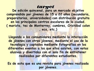 ttaarrggeett 
De edición quincenal, para un mercado objetivo 
comprendido por jóvenes de 15 a 22 años (secundaria, 
preparatorias, universidades) con distribución gratuita 
en los principales centros escolares de la ciudad. 
( marista, tec de Monterrey, cumbres, Cristóbal colon 
, eca, etc.) 
Llegando a los consumidores mediante la interacción 
de jóvenes con otros jóvenes, mediante el uso de la 
tecnología y captados mediante fotografías en los 
diferentes eventos a los que ellos asisten, con notas 
alusivas y divertidas con el solo fin de entretener 
realizadas por diferentes estudiantes. 
Es de esta que es una revista para jóvenes realizada 
por jóvenes. 
 