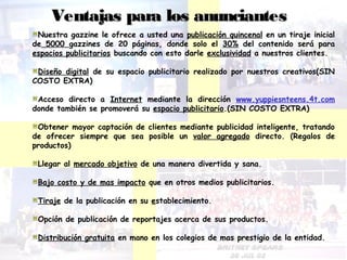Ventajas para llooss aannuunncciiaanntteess 
Nuestra gazzine le ofrece a usted una publicación quincenal en un tiraje inicial 
de 5000 gazzines de 20 páginas, donde solo el 30% del contenido será para 
espacios publicitarios buscando con esto darle exclusividad a nuestros clientes. 
Diseño digital de su espacio publicitario realizado por nuestros creativos(SIN 
COSTO EXTRA) 
Acceso directo a Internet mediante la dirección www.yuppiesnteens.4t.com 
donde también se promoverá su espacio publicitario.(SIN COSTO EXTRA) 
Obtener mayor captación de clientes mediante publicidad inteligente, tratando 
de ofrecer siempre que sea posible un valor agregado directo. (Regalos de 
productos) 
Llegar al mercado objetivo de una manera divertida y sana. 
Bajo costo y de mas impacto que en otros medios publicitarios. 
Tiraje de la publicación en su establecimiento. 
Opción de publicación de reportajes acerca de sus productos. 
Distribución gratuita en mano en los colegios de mas prestigio de la entidad. 
 
