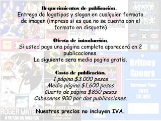 Requerimientos de publicación. 
Entrega de logotipos y slogan en cualquier formato 
de imagen (impreso si es que no se cuenta con el 
formato en disquete) 
Oferta de introducción. 
Si usted paga una página completa aparecerá en 2 
publicaciones. 
La siguiente sera media pagina gratis. 
Costo de publicación. 
1 página $3.000 pesos 
Media página $1,600 pesos 
Cuarto de página $850 pesos 
Cabeceras 900 por dos publicaciones. 
Nuestros precios no incluyen IVA. 
 