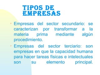TIPOS DE
EMPRESAS

Empresas del sector secundario: se
caracterizan por transformar a la
materia prima mediante algún
procedimiento.

Empresas del sector terciario: son
empresas en que la capacidad humana
para hacer tareas físicas e intelectuales
son su elemento principal.
 