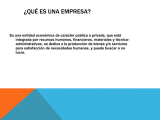 ¿QUÉ ES UNA EMPRESA?
Es una entidad económica de carácter pública o privada, que está
integrada por recursos humanos, financieros, materiales y técnico-
administrativos, se dedica a la producción de bienes y/o servicios
para satisfacción de necesidades humanas, y puede buscar o no
lucro.
 