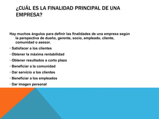 ¿CUÁL ES LA FINALIDAD PRINCIPAL DE UNA
EMPRESA?
Hay muchos ángulos para definir las finalidades de una empresa según
la perspectiva de dueño, gerente, socio, empleado, cliente,
comunidad o asesor.
· Satisfacer a los clientes
· Obtener la máxima rentabilidad
· Obtener resultados a corto plazo
· Beneficiar a la comunidad
· Dar servicio a los clientes
· Beneficiar a los empleados
· Dar imagen personal
 