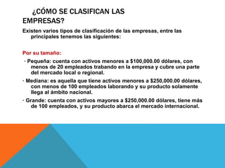 ¿CÓMO SE CLASIFICAN LAS
EMPRESAS?
Existen varios tipos de clasificación de las empresas, entre las
principales tenemos las siguientes:
Por su tamaño:
· Pequeña: cuenta con activos menores a $100,000.00 dólares, con
menos de 20 empleados trabando en la empresa y cubre una parte
del mercado local o regional.
· Mediana: es aquella que tiene activos menores a $250,000.00 dólares,
con menos de 100 empleados laborando y su producto solamente
llega al ámbito nacional.
· Grande: cuenta con activos mayores a $250,000.00 dólares, tiene más
de 100 empleados, y su producto abarca el mercado internacional.
 