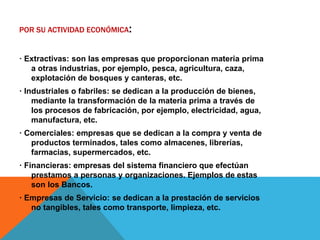POR SU ACTIVIDAD ECONÓMICA:
· Extractivas: son las empresas que proporcionan materia prima
a otras industrias, por ejemplo, pesca, agricultura, caza,
explotación de bosques y canteras, etc.
· Industriales o fabriles: se dedican a la producción de bienes,
mediante la transformación de la materia prima a través de
los procesos de fabricación, por ejemplo, electricidad, agua,
manufactura, etc.
· Comerciales: empresas que se dedican a la compra y venta de
productos terminados, tales como almacenes, librerías,
farmacias, supermercados, etc.
· Financieras: empresas del sistema financiero que efectúan
prestamos a personas y organizaciones. Ejemplos de estas
son los Bancos.
· Empresas de Servicio: se dedican a la prestación de servicios
no tangibles, tales como transporte, limpieza, etc.
 