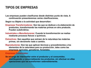 TIPOS DE EMPRESAS
Las empresas pueden clasificarse desde distintos punto de vista. A
continuación presentaremos varias clasificaciones.
Según su Objeto o la actividad que desarrollan:
Empresas Transformadoras: Son las que se dedican a la elaboración de
productos, transformando las materias primas en otro producto.
Pueden subdividirse.
Industriales o Manufactureras: Cuando la transformación se realiza
mediante procesos físicos o químicos.
Extractivas: Son aquellos que extraen de la naturaleza las materias
primas, sin devolverle nada a cambio.
Reproductoras: Son las que aplican técnicas y procedimientos a los
elementos de la naturaleza para su producción, tales como las
empresas agrícolas, ganaderas, forestales.
Empresas Comerciales:
Se encarga de intermediar entre el productor y el consumidor,
distribuyendo y comercializando los productos, sin efectuar en ellas
operaciones que los transformen ostensiblemente.
 