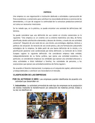 EMPRESA
Una empresa es una organización o institución dedicada a actividades o persecución de
fines económicos o comerciales para satisfacer las necesidades de bienes o servicios de los
demandantes, a la par de asegurar la continuidad de la estructura productivo-comercial
así como sus necesarias inversiones.
Se ha notado que, en la práctica, se puede encontrar una variedad de definiciones del
término.
Se puede considerar que una definición de uso común en círculos comerciales es la
siguiente: “Una empresa es un sistema con su entorno materializa una idea, de forma
planificada, dando satisfacción a demandas y deseos de clientes, a través de una actividad
comercial". Requiere de una razón de ser, una misión, una estrategia, objetivos, tácticas y
políticas de actuación. Se necesita de una visión previa, y de una formulación y desarrollo
estratégico de la empresa. Se debe partir de una buena definición de la misión, y la
planificación posterior está condicionada por dicha definición. La Comisión de la Unión
Europea sugiere la siguiente definición: «Se considerará empresa toda entidad,
independientemente de su forma jurídica, que ejerza una actividad económica. En
particular, se considerarán empresas las entidades que ejerzan una actividad artesanal u
otras actividades a título individual o familiar, las sociedades de personas, y las
asociaciones que ejerzan una actividad económica de forma regular».
De acuerdo al Derecho internacional, la empresa es el conjunto de capital, administración
y trabajo dedicados a satisfacer una necesidad en el mercado.
CLASIFICACIÓN DE LAS EMPRESAS
POR SU ACTIVIDAD O GIRO: Las empresas pueden clasificarse de acuerdo a la
actividad que desarrollan en:
1. Industriales: La actividad primordial de este tipo de empresas es la producción
de bienes mediante la transformación y/o extracción de materias primas. Estas a
su vez se clasifican en:
 