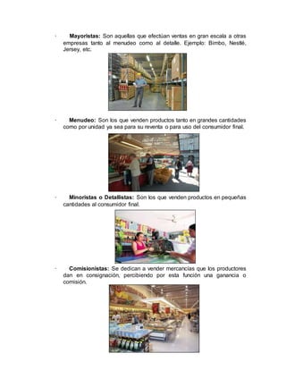 · Mayoristas: Son aquellas que efectúan ventas en gran escala a otras
empresas tanto al menudeo como al detalle. Ejemplo: Bimbo, Nestlé,
Jersey, etc.
· Menudeo: Son los que venden productos tanto en grandes cantidades
como por unidad ya sea para su reventa o para uso del consumidor final.
· Minoristas o Detallistas: Son los que venden productos en pequeñas
cantidades al consumidor final.
· Comisionistas: Se dedican a vender mercancías que los productores
dan en consignación, percibiendo por esta función una ganancia o
comisión.
 