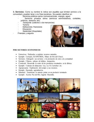 3. Servicios: Como su nombre lo indica son aquellos que brindan servicio a la
comunidad y pueden tener o no fines lucrativos. Se pueden clasificar en:
· Servicios públicos varios (comunicaciones, energía, agua)
· Servicios privados varios (servicios administrativos, contables,
jurídicos, asesoría, etc).
· Transporte (colectivo o de mercancías)
· Turismo
· Instituciones financieras
· Educación
· Salubridad (Hospitales)
· Finanzas y seguros
POR SECTORES ECONOMICOS
 Extractivas: Dedicadas a explotar recursos naturales.
 Ejemplo: Cerrejón, ECOPETROL, Minas de Oro del Chocó.
 Servicios: Entregarle sus servicios o la prestación de estos a la comunidad.
 Ejemplo: Clínicas, salones de belleza, transportes.
 Comercial: Desarrolla la venta de los productos terminados en la fábrica.
 Ejemplo: Cadenas de almacenes Ley, La 14, Carrefour etc.
 Agropecuaria: Explotación del campo y sus recursos.
 Ejemplo: Hacienda, agroindustria.
 Industrial: Transforma la materia prima en un producto terminado.
 Ejemplo: Acerías Paz del Río, Ingenio Risaralda.
 
