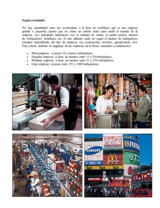 Según su tamaño
No hay unanimidad entre los economistas a la hora de establecer qué es una empresa
grande o pequeña, puesto que no existe un criterio único para medir el tamaño de la
empresa. Los principales indicadores son: el volumen de ventas, el capital propio, número
de trabajadores, beneficios, etc. El más utilizado suele ser según el número de trabajadores
(siempre dependiendo del tipo de empresa, sea construcción, servicios, agropecuario, etc).
Este criterio delimita la magnitud de las empresas de la forma mostrada a continuación:
 Microempresa: si posee 10 o menos trabajadores.
 Pequeña empresa: si tiene un número entre 11 y 50 trabajadores.
 Mediana empresa: si tiene un número entre 51 y 250 trabajadores.
 Gran empresa: si posee entre 251 y 1000 trabajadores.
 