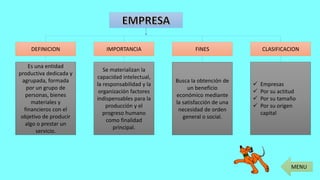 DEFINICION CLASIFICACIONFINESIMPORTANCIA
Es una entidad
productiva dedicada y
agrupada, formada
por un grupo de
personas, bienes
materiales y
financieros con el
objetivo de producir
algo o prestar un
servicio.
Busca la obtención de
un beneficio
económico mediante
la satisfacción de una
necesidad de orden
general o social.
Se materializan la
capacidad intelectual,
la responsabilidad y la
organización factores
indispensables para la
producción y el
progreso humano
como finalidad
principal.
 Empresas
 Por su actitud
 Por su tamaño
 Por su origen
capital
MENU
 