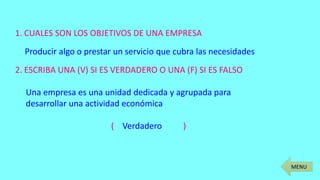 MENU
1. CUALES SON LOS OBJETIVOS DE UNA EMPRESA
Producir algo o prestar un servicio que cubra las necesidades
2. ESCRIBA UNA (V) SI ES VERDADERO O UNA (F) SI ES FALSO
Una empresa es una unidad dedicada y agrupada para
desarrollar una actividad económica
( Verdadero )
 