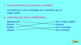 MENU
7. EN CUANTAS PARTES SE CLASIFICA LA EMPRESA
Se clasifica en 3 por su actividad, por su tamaño y por su
origen capital
8. UNIR CON LINEA SEGÚN CORRESPONDA
Agropecuaria Por su origen capital
Grande Empresa
Publica Por su actividad
Minera Por su tamaño
 
