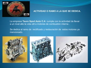 ACTIVIDAD O RAMO A LA QUE SE DEDICA.
La empresa Tauro Sport Auto C.A cumple con la actividad de llevar
a un nivel alto la vida útil a motores de combustión interna .
Se dedica al ramo de rectificado y restauración de estos motores ya
mencionado.
 