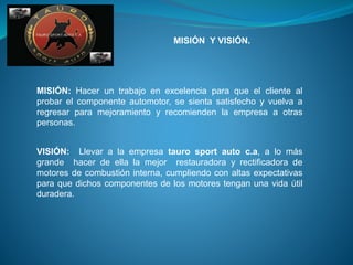 MISIÓN Y VISIÓN.
MISIÓN: Hacer un trabajo en excelencia para que el cliente al
probar el componente automotor, se sienta satisfecho y vuelva a
regresar para mejoramiento y recomienden la empresa a otras
personas.
VISIÓN: Llevar a la empresa tauro sport auto c.a, a lo más
grande hacer de ella la mejor restauradora y rectificadora de
motores de combustión interna, cumpliendo con altas expectativas
para que dichos componentes de los motores tengan una vida útil
duradera.
 