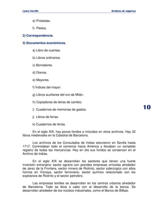   ¡ ¢ £ ¡ ¤ ¥ ¦ § ¨ ¨ §
Archivos de empresa
e) Protestas.
f) Pleitos.
2) Correspondencia.
3) Documentos económicos.
a) Libro de cuentas.
b) Libros ordinarios.
c) Borradores.
d) Diarios.
e) Mayores.
f) Índices del mayor.
g) Libros auxiliares del oro de Milán.
h) Copiadores de letras de cambio.
i) Cuadernos de memorias de gastos.
j) Libros de ferias.
k) Cuadernos de ferias.
En el siglo XIX, hay pocos fondos e incluidos en otros archivos. Hay 32
libros medievales en la Catedral de Barcelona.
Los archivos de los Consulados de Indias estuvieron en Sevilla hasta
1717. Controlaban todo el comercio hacia América y llevaban un completo
registro de todas las mercancías. Hoy en día sus fondos se conservan en el
Archivo de Indias.
En el siglo XIX se desarrollan los sectores que tienen una fuerte
inversión extranjera: sector agrario con grandes empresas vinícolas alrededor
de Jerez de la Frontera, sector minero de Riotinto, sector siderúrgico con altos
hornos en Vizcaya, sector ferroviario, sector químico relacionado con los
explosivos de Riotinto y el sector petrolero.
Las empresas textiles se desarrollan en los centros urbanos alrededor
de Barcelona. Todo se lleva a cabo con el desarrollo de la banca. Se
desarrollan alrededor de los núcleos industriales, como el Banco de Bilbao.
 