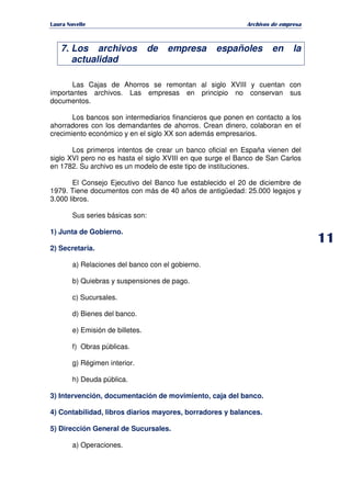   ¡ ¢ £ ¡ ¤ ¥ ¦ § ¨ ¨ §
Archivos de empresa
7. Los archivos de empresa españoles en la
actualidad
Las Cajas de Ahorros se remontan al siglo XVIII y cuentan con
importantes archivos. Las empresas en principio no conservan sus
documentos.
Los bancos son intermediarios financieros que ponen en contacto a los
ahorradores con los demandantes de ahorros. Crean dinero, colaboran en el
crecimiento económico y en el siglo XX son además empresarios.
Los primeros intentos de crear un banco oficial en España vienen del
siglo XVI pero no es hasta el siglo XVIII en que surge el Banco de San Carlos
en 1782. Su archivo es un modelo de este tipo de instituciones.
El Consejo Ejecutivo del Banco fue establecido el 20 de diciembre de
1979. Tiene documentos con más de 40 años de antigüedad: 25.000 legajos y
3.000 libros.
Sus series básicas son:
1) Junta de Gobierno.
2) Secretaria.
a) Relaciones del banco con el gobierno.
b) Quiebras y suspensiones de pago.
c) Sucursales.
d) Bienes del banco.
e) Emisión de billetes.
f) Obras públicas.
g) Régimen interior.
h) Deuda pública.
3) Intervención, documentación de movimiento, caja del banco.
4) Contabilidad, libros diarios mayores, borradores y balances.
5) Dirección General de Sucursales.
a) Operaciones.
 