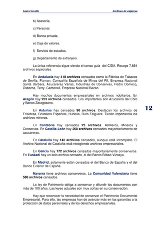   ¡ ¢ £ ¡ ¤ ¥ ¦ § ¨ ¨ §
Archivos de empresa
b) Asesoría.
c) Personal.
d) Banca privada.
e) Caja de valores.
f) Servicio de estudios.
g) Departamento de extranjero.
La única referencia sigue siendo el censo guía del CIDA. Recoge 7.854
archivos especiales.
En Andalucía hay 418 archivos censados como la Fábrica de Tabacos
de Sevilla, Pizman, Compañía Española de Minas del Rif, Empresa Nacional
Santa Bárbara, Azucareras Varias, Industrias de Conservas, Pedro Domecq,
Osborne, Terry, Carbonell, Empresa Nacional Bazán.
Hay muchos documentos empresariales en archivos nobiliarios. En
Aragón hay 233 archivos censados. Los importantes son Azucarera del Ebro
y Banco Zaragozano.
En Asturias hay censados 96 archivos. Destacan los archivos de
Ensidesa, Cristalera Española, Hunosa, Duro Felguera. Tienen importancia los
archivos mineros.
En Cantabria hay censados 23 archivos. Astilleros, Mineros y
Conservas. En Castilla-León hay 268 archivos censados mayoritariamente de
azucareras.
En Cataluña hay 142 archivos censados, aunque está incompleto. El
Archivo Nacional de Cataluña está recogiendo archivos empresariales.
En Galicia hay 172 archivos censados mayoritariamente conserveros.
En Euskadi hay un solo archivo censado, el del Banco Bilbao-Vizcaya.
En Madrid, solamente están censados el del Banco de España y el del
Banco Exterior de España.
Navarra tiene archivos conserveros. La Comunidad Valenciana tiene
586 archivos censados.
La ley de Patrimonio obliga a conservar y difundir los documentos con
más de 100 años. Las leyes actuales son muy cortas en su conservación.
Hay que reconocer la necesidad de conservar el Patrimonio Documental
Empresarial. Para ello, las empresas han de avanzar más en las garantías a la
protección de datos personales y de los derechos empresariales.
 