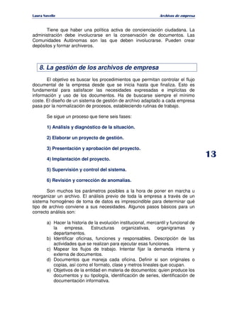   ¡ ¢ £ ¡ ¤ ¥ ¦ § ¨ ¨ §
Archivos de empresa
Tiene que haber una política activa de concienciación ciudadana. La
administración debe involucrarse en la conservación de documentos. Las
Comunidades Autónomas son las que deben involucrarse. Pueden crear
depósitos y formar archiveros.
8. La gestión de los archivos de empresa
El objetivo es buscar los procedimientos que permitan controlar el flujo
documental de la empresa desde que se inicia hasta que finaliza. Esto es
fundamental para satisfacer las necesidades expresadas e implícitas de
información y uso de los documentos. Ha de buscarse siempre el mínimo
coste. El diseño de un sistema de gestión de archivo adaptado a cada empresa
pasa por la normalización de procesos, estableciendo rutinas de trabajo.
Se sigue un proceso que tiene seis fases:
1) Análisis y diagnóstico de la situación.
2) Elaborar un proyecto de gestión.
3) Presentación y aprobación del proyecto.
4) Implantación del proyecto.
5) Supervisión y control del sistema.
6) Revisión y corrección de anomalías.
Son muchos los parámetros posibles a la hora de poner en marcha u
reorganizar un archivo. El análisis previo de toda la empresa a través de un
sistema homogéneo de toma de datos es imprescindible para determinar qué
tipo de archivo conviene a sus necesidades. Algunos pasos básicos para un
correcto análisis son:
a) Hacer la historia de la evolución institucional, mercantil y funcional de
la empresa. Estructuras organizativas, organigramas y
departamentos.
b) Identificar oficinas, funciones y responsables. Descripción de las
actividades que se realizan para ejecutar esas funciones.
c) Mapear los flujos de trabajo. Intentar fijar la demanda interna y
externa de documentos.
d) Documentos que maneja cada oficina. Definir si son originales o
copias, así como el formato, clase y metros lineales que ocupan.
e) Objetivos de la entidad en materia de documentos: quien produce los
documentos y su tipología, identificación de series, identificación de
documentación informativa.
 