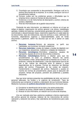   ¡ ¢ £ ¡ ¤ ¥ ¦ § ¨ ¨ §
Archivos de empresa
f) Cronología que comprende la documentación. Averiguar cuál es la
política documental de la empresa. Si no existe, averiguar cual es el
procedimiento habitual.
g) Conocer cuáles son los problemas graves y dificultades que la
empresa tiene o asocia al manejo de documentación.
h) Existencia o no de instrumentos de descripción y control, criterios de
acceso y depósitos.
i) Nivel de informatización de la gestión documental.
Partiendo de esta información, se elaborará un informe en el que se
refleje el objetivo, organización de archivo general y de oficina, metodología
aplicada, modelos de sistemas, características generales del sistema y modelo
(centralizado o descentralizado) fases, tratamiento específico en cada edad de
los documentos, tipos de instituciones, tipos de archivos a crear, definición de
funciones, dependencia orgánica y responsabilidades, parte de fondo
documental a gestionar, definir los recursos que se van a aplicar en cada
archivo:
• Recursos humanos. Número de personas, su perfil, sus
habilidades, sus funciones, formación académica.
• Recursos materiales. Locales de trabajo y locales de depósito con
sus respectivas ubicaciones, mobiliario y unidades de instalación.
• Recursos tecnológicos. Informática, programas, equipos de
reprografía, equipos de envío de documentos a distancia.
• Recursos metodológicos. Normas a diseñar para que los
procedimientos no sean un problema. Resumir las series
documentales a tratar, series básicas de la empresa con su título, su
productor, criterios de clasificación, y tipo de organización que se les
van a dar. Indicar las relaciones entre el sistema y otras
dependencias de la empresa. Formas de relacionar las distintas
partes del archivo. Presupuesto de los costes de creación,
mantenimiento e instalación del archivo. Redacción y puesta en
marcha de normas de procedimiento, plazos para la ejecución del
proyecto, tiempo del proyecto, previsión de problemas y posibles
soluciones.
Hay que tener siempre presentes las posibilidades de éxito, así como el
personal adecuado, los fondos y la urgencia de constitución. Tipos de
instituciones que componen el sistema y descripción de sus funciones básicas.
Mediante el proceso de auditoría documental obtendremos información para:
a) Corroborar la identificación de los tipos y las series producidas.
b) Codificar las series y decidir sobre su ordenación e instalación.
c) Analizar el ciclo informativo, en relación con la cultura de empresa.
Una vez realizada esta fase, podremos establecer criterios organización
del archivo general de empresa, elaborar de los instrumentos de control,
valoración y selección de series y fijar calendarios de transferencia para cada
oficina.
 
