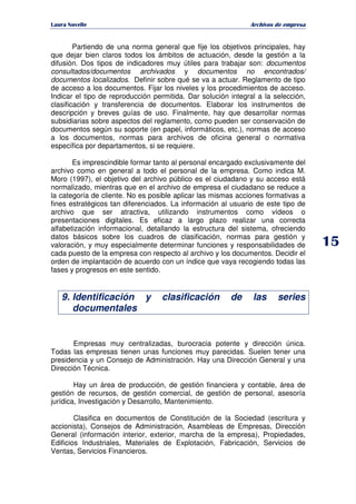   ¡ ¢ £ ¡ ¤ ¥ ¦ § ¨ ¨ §
Archivos de empresa
Partiendo de una norma general que fije los objetivos principales, hay
que dejar bien claros todos los ámbitos de actuación, desde la gestión a la
difusión. Dos tipos de indicadores muy útiles para trabajar son: documentos
consultados/documentos archivados y documentos no encontrados/
documentos localizados. Definir sobre qué se va a actuar. Reglamento de tipo
de acceso a los documentos. Fijar los niveles y los procedimientos de acceso.
Indicar el tipo de reproducción permitida. Dar solución integral a la selección,
clasificación y transferencia de documentos. Elaborar los instrumentos de
descripción y breves guías de uso. Finalmente, hay que desarrollar normas
subsidiarias sobre aspectos del reglamento, como pueden ser conservación de
documentos según su soporte (en papel, informáticos, etc.), normas de acceso
a los documentos, normas para archivos de oficina general o normativa
específica por departamentos, si se requiere.
Es imprescindible formar tanto al personal encargado exclusivamente del
archivo como en general a todo el personal de la empresa. Como indica M.
Moro (1997), el objetivo del archivo público es el ciudadano y su acceso está
normalizado, mientras que en el archivo de empresa el ciudadano se reduce a
la categoría de cliente. No es posible aplicar las mismas acciones formativas a
fines estratégicos tan diferenciados. La información al usuario de este tipo de
archivo que ser atractiva, utilizando instrumentos como vídeos o
presentaciones digitales. Es eficaz a largo plazo realizar una correcta
alfabetización informacional, detallando la estructura del sistema, ofreciendo
datos básicos sobre los cuadros de clasificación, normas para gestión y
valoración, y muy especialmente determinar funciones y responsabilidades de
cada puesto de la empresa con respecto al archivo y los documentos. Decidir el
orden de implantación de acuerdo con un índice que vaya recogiendo todas las
fases y progresos en este sentido.
9. Identificación y clasificación de las series
documentales
Empresas muy centralizadas, burocracia potente y dirección única.
Todas las empresas tienen unas funciones muy parecidas. Suelen tener una
presidencia y un Consejo de Administración. Hay una Dirección General y una
Dirección Técnica.
Hay un área de producción, de gestión financiera y contable, área de
gestión de recursos, de gestión comercial, de gestión de personal, asesoría
jurídica, Investigación y Desarrollo, Mantenimiento.
Clasifica en documentos de Constitución de la Sociedad (escritura y
accionista), Consejos de Administración, Asambleas de Empresas, Dirección
General (información interior, exterior, marcha de la empresa), Propiedades,
Edificios Industriales, Materiales de Explotación, Fabricación, Servicios de
Ventas, Servicios Financieros.
 