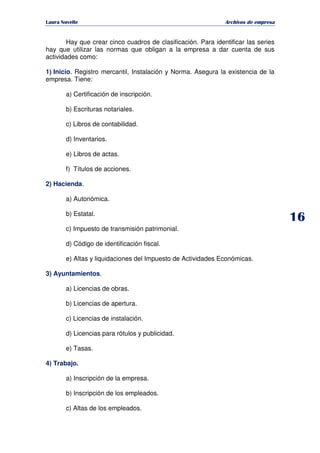   ¡ ¢ £ ¡ ¤ ¥ ¦ § ¨ ¨ §
Archivos de empresa
Hay que crear cinco cuadros de clasificación. Para identificar las series
hay que utilizar las normas que obligan a la empresa a dar cuenta de sus
actividades como:
1) Inicio. Registro mercantil, Instalación y Norma. Asegura la existencia de la
empresa. Tiene:
a) Certificación de inscripción.
b) Escrituras notariales.
c) Libros de contabilidad.
d) Inventarios.
e) Libros de actas.
f) Títulos de acciones.
2) Hacienda.
a) Autonómica.
b) Estatal.
c) Impuesto de transmisión patrimonial.
d) Código de identificación fiscal.
e) Altas y liquidaciones del Impuesto de Actividades Económicas.
3) Ayuntamientos.
a) Licencias de obras.
b) Licencias de apertura.
c) Licencias de instalación.
d) Licencias para rótulos y publicidad.
e) Tasas.
4) Trabajo.
a) Inscripción de la empresa.
b) Inscripción de los empleados.
c) Altas de los empleados.
 