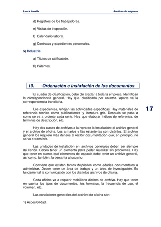   ¡ ¢ £ ¡ ¤ ¥ ¦ § ¨ ¨ §
Archivos de empresa
d) Registros de los trabajadores.
e) Visitas de inspección.
f) Calendario laboral.
g) Contratos y expedientes personales.
5) Industria.
a) Títulos de calificación.
b) Patentes.
10. Ordenación e instalación de los documentos
El cuadro de clasificación, debe de afectar a toda la empresa. Identifican
la correspondencia general. Hay que clasificarla por asuntos. Aparte va la
correspondencia transitoria.
Los expedientes, reflejan las actividades específicas. Hay materiales de
referencia técnica como publicaciones y literatura gris. Después se pasa a
como se va a ordenar cada serie. Hay que elaborar índices de referencia, de
términos de descripción, etc.
Hay dos clases de archivos a la hora de la instalación: el archivo general
y el archivo de oficina. Los armarios y las estanterías son distintos. El archivo
general los requiere más densos al recibir documentación que, en principio, no
se va a transferir.
Las unidades de instalación en archivos generales deben ser siempre
de cartón. Deben tener un elemento para poder reutilizar sin problemas. Hay
que tener en cuenta qué elementos de espacio debe tener un archivo general,
así como, también, la cercanía al usuario.
Conviene que existan tantos depósitos como edades documentales a
administrar. Deben tener un área de trabajo y un área de investigación. Es
fundamental la comunicación con los distintos archivos de oficina.
Cada oficina va a requerir mobiliario distinto de archivo. Hay que tener
en cuenta los tipos de documentos, los formatos, la frecuencia de uso, el
volumen, etc.
Las condiciones generales del archivo de oficina son:
1) Accesibilidad.
 