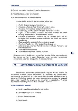   ¡ ¢ £ ¡ ¤ ¥ ¦ § ¨ ¨ §
Archivos de empresa
2) Permitir una rápida identificación de los documentos.
3) Posibilidad de extender la instalación.
4) Buena conservación de los documentos.
Los elementos auxiliares que se pueden utilizar son:
• Post-it. Emplear solo provisionalmente.
• Etiquetas adhesivas fijas. Solo emplearlas en cajas.
• Bandejas clasificadoras. Solo provisionalmente.
• Carpetillas y guardas. Solamente para montar expedientes.
• Cajas. Las de 330x280. Su acceso es directo. Siempre de cartón
neutro y lengüeta ancha. Nunca en forma de libro.
• Carpetas suspendidas. Provistas de un sistema para ver su
contenido. Son cómodas para dependencias que tienen que montar
expedientes.
• Cajas de plástico abiertas. Solamente como apoyo.
• Mobiliario. Pueden ser útiles las bandejas de colores.
• Estanterías de armarios. Preferiblemente modulares. Plantearse los
sistemas de cierre.
• Archivadores tradicionales.
• Archivadores de planos, carteles y pósters.
Reservar espacio flexible para un depósito auxiliar. Alejar los muebles de
las fuentes de luz y calor. Garantizar unas correctas condiciones
ambientales. Velar por la seguridad de los documentos.
11. Series documentales (I): Órganos de Gobierno
Encontramos documentos creados desde un punto de vista notarial. Se
encuentran cuentas, copias certificadas de escrituras de compra-venta,
escrituras de propiedades. Se podía añadir documentación relacionada con el
personal. Evoluciona cuando se crean registros para controlar la actividad
económica y cuando las empresas se convierten en sociedades. Veremos
órganos de dirección y creación de la empresa. Tenemos:
1) Escritura única notarial.
a) Nombre, apellidos y edad de los otorgantes.
b) Calificación legal: física o jurídica.
c) Número de identificación.
d) Nacionalidad.
 