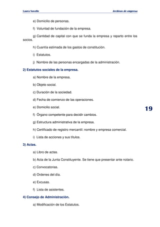   ¡ ¢ £ ¡ ¤ ¥ ¦ § ¨ ¨ §
Archivos de empresa
e) Domicilio de personas.
f) Voluntad de fundación de la empresa.
g) Cantidad de capital con que se funda la empresa y reparto entre los
socios.
h) Cuantía estimada de los gastos de constitución.
i) Estatutos.
j) Nombre de las personas encargadas de la administración.
2) Estatutos sociales de la empresa.
a) Nombre de la empresa.
b) Objeto social.
c) Duración de la sociedad.
d) Fecha de comienzo de las operaciones.
e) Domicilio social.
f) Órgano competente para decidir cambios.
g) Estructura administrativa de la empresa.
h) Certificado de registro mercantil: nombre y empresa comercial.
i) Lista de acciones y sus títulos.
3) Actas.
a) Libro de actas.
b) Acta de la Junta Constituyente. Se tiene que presentar ante notario.
c) Convocatorias.
d) Ordenes del día.
e) Excusas.
f) Lista de asistentes.
4) Consejo de Administración.
a) Modificación de los Estatutos.
 