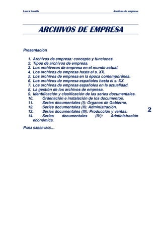   ¡ ¢ £ ¡ ¤ ¥ ¦ § ¨ ¨ §
Archivos de empresa
2
ARCHIVOS DE EMPRESAARCHIVOS DE EMPRESAARCHIVOS DE EMPRESAARCHIVOS DE EMPRESA
Presentación
1. Archivos de empresa: concepto y funciones.
2. Tipos de archivos de empresa.
3. Los archiveros de empresa en el mundo actual.
4. Los archivos de empresa hasta el s. XX.
5. Los archivos de empresa en la época contemporánea.
6. Los archivos de empresa españoles hasta el s. XX.
7. Los archivos de empresa españoles en la actualidad.
8. La gestión de los archivos de empresa.
9. Identificación y clasificación de las series documentales.
10. Ordenación e instalación de los documentos.
11. Series documentales (I): Órganos de Gobierno.
12. Series documentales (II): Administración.
13. Series documentales (III): Producción y ventas.
14. Series documentales (IV): Administración
económica.
PARA SABER MÁS…
 