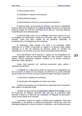   ¡ ¢ £ ¡ ¤ ¥ ¦ § ¨ ¨ §
Archivos de empresa
1) Comunicación interna.
2) Publicidad en medio de comunicación.
3) Oferta oficial de empleo.
4) Externalización a través de una consultora de selección.
El siguiente paso, es el proceso de selección, que forma un expediente.
El primer documento obligatorio es el libro de visitas. Se abre en la inspección
oficial de trabajo. Se inicia con una diligencia de apertura. Tiene que aparecer
la identificación de la empresa titular.
El personal debe contar con un contrato, documento oficial en el cual,
el trabajador se compromete a prestar sus servicios, bajo unas condiciones
precisas. Tiene que tener nombre de las personas implicadas, el
consentimiento y las obligaciones de la empresa.
El empresario, debe entregar una copia a los sindicatos, deben
registrarse en el INEM, conservarse su registro y la persona debe quedar
asentada en el libro de matrícula de personal, donde se inscriben los
trabajadores en el momento en que se inician las prestaciones de servicios.
Tiene identificación de la empresa y registro de los trabajadores con
nombre, apellidos, fecha de nacimiento, estado civil, hijos, dirección, fecha de
ingreso, historia profesional, titulación, cambios en su estatus: ascensos,
descensos, bajas, disciplina.
Llevan ficha personal, con opiniones personales sobre aptitud y
valoración del personal.
La nómina es un documento donde se relacionan los trabajadores que
han de percibir el salario de una empresa. Se determina la cuantía individual
que se recibe. De la nómina, se saca el recibo de salario individual. Consta de:
1) Información completa de la empresa.
2) Identificación del trabajador con todo lo que cobra.
Tenemos documentos con los derechos en seguridad social: Inscripción,
altas, pagos a la seguridad social.
También hay documentos de seguridad e higiene en el trabajo. La Ley
de Prevención de Riesgos Laborales deja claro que el empresario debe
controlar el daño en la salud de sus empleados. El delegado de prevención,
revisa el buen estado de la empresa.
La empresa, evalúa los riesgos y certifica que es peligroso. Tiene que
identificarlos, y se plasman en planes de prevención. Tienen que incluir las
actividades peligrosas, formas de prevenir accidentes y las orientaciones para
 