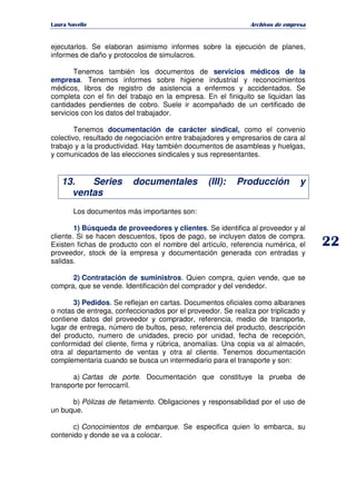   ¡ ¢ £ ¡ ¤ ¥ ¦ § ¨ ¨ §
Archivos de empresa
ejecutarlos. Se elaboran asimismo informes sobre la ejecución de planes,
informes de daño y protocolos de simulacros.
Tenemos también los documentos de servicios médicos de la
empresa. Tenemos informes sobre higiene industrial y reconocimientos
médicos, libros de registro de asistencia a enfermos y accidentados. Se
completa con el fin del trabajo en la empresa. En el finiquito se liquidan las
cantidades pendientes de cobro. Suele ir acompañado de un certificado de
servicios con los datos del trabajador.
Tenemos documentación de carácter sindical, como el convenio
colectivo, resultado de negociación entre trabajadores y empresarios de cara al
trabajo y a la productividad. Hay también documentos de asambleas y huelgas,
y comunicados de las elecciones sindicales y sus representantes.
13. Series documentales (III): Producción y
ventas
Los documentos más importantes son:
1) Búsqueda de proveedores y clientes. Se identifica al proveedor y al
cliente. Si se hacen descuentos, tipos de pago, se incluyen datos de compra.
Existen fichas de producto con el nombre del artículo, referencia numérica, el
proveedor, stock de la empresa y documentación generada con entradas y
salidas.
2) Contratación de suministros. Quien compra, quien vende, que se
compra, que se vende. Identificación del comprador y del vendedor.
3) Pedidos. Se reflejan en cartas. Documentos oficiales como albaranes
o notas de entrega, confeccionados por el proveedor. Se realiza por triplicado y
contiene datos del proveedor y comprador, referencia, medio de transporte,
lugar de entrega, número de bultos, peso, referencia del producto, descripción
del producto, numero de unidades, precio por unidad, fecha de recepción,
conformidad del cliente, firma y rúbrica, anomalías. Una copia va al almacén,
otra al departamento de ventas y otra al cliente. Tenemos documentación
complementaria cuando se busca un intermediario para el transporte y son:
a) Cartas de porte. Documentación que constituye la prueba de
transporte por ferrocarril.
b) Pólizas de fletamiento. Obligaciones y responsabilidad por el uso de
un buque.
c) Conocimientos de embarque. Se especifica quien lo embarca, su
contenido y donde se va a colocar.
 