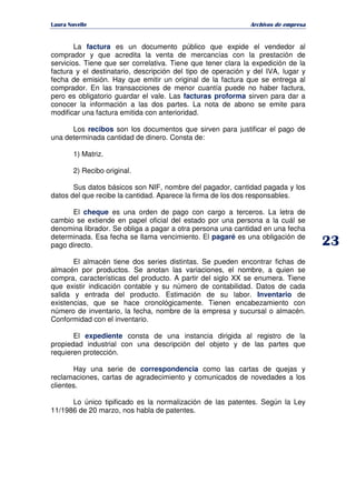   ¡ ¢ £ ¡ ¤ ¥ ¦ § ¨ ¨ §
Archivos de empresa
La factura es un documento público que expide el vendedor al
comprador y que acredita la venta de mercancías con la prestación de
servicios. Tiene que ser correlativa. Tiene que tener clara la expedición de la
factura y el destinatario, descripción del tipo de operación y del IVA, lugar y
fecha de emisión. Hay que emitir un original de la factura que se entrega al
comprador. En las transacciones de menor cuantía puede no haber factura,
pero es obligatorio guardar el vale. Las facturas proforma sirven para dar a
conocer la información a las dos partes. La nota de abono se emite para
modificar una factura emitida con anterioridad.
Los recibos son los documentos que sirven para justificar el pago de
una determinada cantidad de dinero. Consta de:
1) Matriz.
2) Recibo original.
Sus datos básicos son NIF, nombre del pagador, cantidad pagada y los
datos del que recibe la cantidad. Aparece la firma de los dos responsables.
El cheque es una orden de pago con cargo a terceros. La letra de
cambio se extiende en papel oficial del estado por una persona a la cuál se
denomina librador. Se obliga a pagar a otra persona una cantidad en una fecha
determinada. Esa fecha se llama vencimiento. El pagaré es una obligación de
pago directo.
El almacén tiene dos series distintas. Se pueden encontrar fichas de
almacén por productos. Se anotan las variaciones, el nombre, a quien se
compra, características del producto. A partir del siglo XX se enumera. Tiene
que existir indicación contable y su número de contabilidad. Datos de cada
salida y entrada del producto. Estimación de su labor. Inventario de
existencias, que se hace cronológicamente. Tienen encabezamiento con
número de inventario, la fecha, nombre de la empresa y sucursal o almacén.
Conformidad con el inventario.
El expediente consta de una instancia dirigida al registro de la
propiedad industrial con una descripción del objeto y de las partes que
requieren protección.
Hay una serie de correspondencia como las cartas de quejas y
reclamaciones, cartas de agradecimiento y comunicados de novedades a los
clientes.
Lo único tipificado es la normalización de las patentes. Según la Ley
11/1986 de 20 marzo, nos habla de patentes.
 