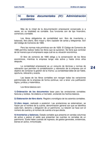   ¡ ¢ £ ¡ ¤ ¥ ¦ § ¨ ¨ §
Archivos de empresa
14. Series documentales (IV): Administración
económica
Más de la mitad de la documentación empresarial conservada (y a
veces, en su totalidad) es contable. Sus funciones son de tipo financiero,
comercial y contable.
Los libros obligatorios de contabilidad son: libro de inventarios y
balances, libro diario, libro mayor y libro copiador de cartas y telegramas. Son
del Código de Comercio de 1885.
Pero las normas más primitivas son de 1829. El Código de Comercio de
1888 permitía realizar todos los libros que se quisieran. Se tiene que controlar
de tal manera que el empresario sepa cuál es su situación económica.
El libro de comercio de 1885 obliga a la conservación de los libros
económicos, mientras la empresa tenga vida activa y hasta cinco años
después.
La contabilidad empresarial es un conjunto de técnicas y normas de
valoración que permiten la contabilización y valoración de la empresa con el
objetivo de contactar la gestión de la misma. La contabilidad debe de ser fiable,
oportuna, relevante y exacta.
Las bases de los libros contables son recoger todas las variaciones
patrimoniales de la empresa de forma continua; van a tener una justificación
lógica, jurídica y matemática.
Los libros básicos son:
1) Ordenación de los documentos base para las anotaciones contables:
facturas y recibos. Se elabora un borrador, anotando los hechos básicos.
2) Elaboración de libro diario. Registro cronológico de los asientos contables.
3) Libro mayor, realizado a posteriori. Las anotaciones se sistematizan, se
hacen por el nombre de la cuenta, denominación general con que se identifica
cada bien, derecho u obligación de un patrimonio. La relación se hace con el
número de cuenta y el número de cuenta a la que afecta.
4) Inventarios y balances. Estado contable que presenta en sendas columnas
de activo y pasivo el saldo que presentan las cuentas no cerradas de un
patrimonio. Suele haber cuentas de ingresos, de gastos generales, existencias,
bienes en activo, inmovilizado.
 