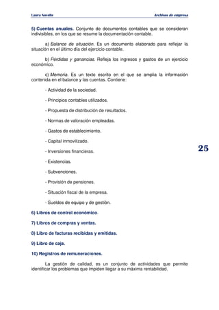   ¡ ¢ £ ¡ ¤ ¥ ¦ § ¨ ¨ §
Archivos de empresa
5) Cuentas anuales. Conjunto de documentos contables que se consideran
indivisibles, en los que se resume la documentación contable.
a) Balance de situación. Es un documento elaborado para reflejar la
situación en el último día del ejercicio contable.
b) Pérdidas y ganancias. Refleja los ingresos y gastos de un ejercicio
económico.
c) Memoria. Es un texto escrito en el que se amplia la información
contenida en el balance y las cuentas. Contiene:
- Actividad de la sociedad.
- Principios contables utilizados.
- Propuesta de distribución de resultados.
- Normas de valoración empleadas.
- Gastos de establecimiento.
- Capital inmovilizado.
- Inversiones financieras.
- Existencias.
- Subvenciones.
- Provisión de pensiones.
- Situación fiscal de la empresa.
- Sueldos de equipo y de gestión.
6) Libros de control económico.
7) Libros de compras y ventas.
8) Libro de facturas recibidas y emitidas.
9) Libro de caja.
10) Registros de remuneraciones.
La gestión de calidad, es un conjunto de actividades que permite
identificar los problemas que impiden llegar a su máxima rentabilidad.
 