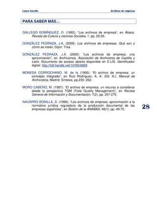   ¡ ¢ £ ¡ ¤ ¥ ¦ § ¨ ¨ §
Archivos de empresa
PARA SABER MÁS…
GALLEGO DOMÍNGUEZ, O. (1992): “Los archivos de empresa”, en Ábaco.
Revista de Cultura y ciencias Sociales, 1, pp. 29-56.
GONZÁLEZ PEDRAZA, J.A. (2009): Los archivos de empresas. Qué son y
cómo se tratan, Gijón: Trea.
GONZÁLEZ PEDRAZA, J.A. (2000): “Los archivos de empresa: una
aproximación”, en Archivamos. Asociación de Archiveros de Castilla y
León. Documento de acceso abierto disponible en E-LIS. Identificador
digital: http://hdl.handle.net/10760/6868
MONEDA CORROCHANO, M. de la (1995): “El archivo de empresa: un
concepto integrado”, en Ruiz Rodríguez, A. A. (Ed. lit.): Manual de
Archivística, Madrid: Síntesis, pp.235- 262.
MORO CABERO, M. (1997): “El archivo de empresa: un recurso a considerar
desde la perspectiva TQM (Total Quality Management)”, en Revista
General de Información y Documentación, 7(2), pp. 257-275.
NAVARRO BONILLA, D. (1998): “Los archivos de empresa: aproximación a la
normativa jurídica reguladora de la producción documental de las
empresas españolas”, en Boletín de la ANABAD, 48(1), pp. 49-75.
 