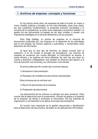   ¡ ¢ £ ¡ ¤ ¥ ¦ § ¨ ¨ §
Archivos de empresa
4
1. Archivos de empresa: concepto y funciones
En los últimos veinte años, las empresas de todo el mundo, en mayor o
menor medida, públicas o privadas, se han visto afectadas, entre otras cosas,
por dos cuestiones fundamentales: la acelerada evolución tecnológica y el
aumento de la competencia, en parte como respuesta a la primera cuestión. La
gestión de sus documentos ha pasado de ser algo invisible, a revestir una
importancia estratégica en la toma de decisiones y en los procesos
Para Olga Gallego, un archivo de empresa es el conjunto de
documentos producidos por una empresa en el desarrollo de las actividades
que le son propias, de manera orgánica y automática, y conservados como
testimonio de información.
Al igual que en otro tipo de Archivos, es básico conocer bien la
institución, a fin de cumplir el principio de procedencia. Los archivos de
empresa se conservan con mucha dificultad. La información es diversa, a
veces efímera y se organiza de forma diferente. No sólo hay que tener en
cuenta a directivos y trabajadores, sino también la influencia que ejercen a la
hora de transmitir sus funciones y su información a los clientes.
El archivo debe permitir cumplir dos funciones básicas:
1) Almacenar la documentación.
2) Recuperar de inmediato los documentos almacenados.
Otras funciones de los archivos son:
1) Reunir los documentos de la empresa.
2) Proposición de documentos.
Los documentos de los archivos no siempre son para conservar. Pesa
mucha más la destrucción que la conservación. Influyen los gastos y la logística
de la empresa. Se tiende a centralizar la información. No hay sistemas de
organización y normalmente no se aplica el principio de procedencia.
Su función más importante es la gestión documental e identificación
para la destrucción de documentos. Se basan en las aplicaciones informáticas.
 