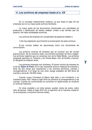   ¡ ¢ £ ¡ ¤ ¥ ¦ § ¨ ¨ §
Archivos de empresa
7
4. Los archivos de empresa hasta el s. XX
Es un concepto relativamente moderno, ya que hasta el siglo XX las
empresas son en su mayor parte archivos familiares.
La mayor parte de los documentos relacionados con actividades de
producción o distribución de bienes estaban unidos a las familias que los
poseían. No había sociedades anónimas.
Los archivos de empresa son complicados de gestionar debido a:
1) No hay legislación que fomente la conservación de estos archivos.
2) Las normas hablan de documentos como una herramienta de
comunicación.
Los primeros archivos de empresa que se conocen son del mundo
grecorromano. No se conserva nada. Los primeros proceden de Siria y Egipto.
Los primeros registros que se conservan son de la Edad Media. Las primeras
empresas aparecen en Toscana y los Países Bajos. Son de textiles y bancos.
En Borgoña se celebran ferias.
Las primeras empresas son familiares. El primer archivo de empresa es
el de los Datini di Prato. Es el más importante archivo medieval de empresa y
tiene las dos series que caracterizan a los archivos primitivos: cuentas y
correspondencia. A lo largo de cien años recoge alrededor de 500 libros de
cuentas y cerca de 140.000 cartas.
Cuando muere Francesco di Marco lega todo a una Fundación y se
mantiene hasta 1870. Hasta el siglo XVIII se conserva la correspondencia y las
cuentas. Cuando los comerciantes se convierten en gobernantes se conserva
en archivos históricos.
En otras ciudades y en otros países, quedan restos de series, sobre
todo de bancos. Hasta el siglo XVIII con la aparición de la imprenta moderna,
no se empiezan a encontrar archivos reales.
 