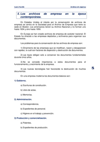   ¡ ¢ £ ¡ ¤ ¥ ¦ § ¨ ¨ §
Archivos de empresa
8
5. Los archivos de empresa en la época
contemporánea.
En Estados Unidos el interés por la conservación de archivos de
empresa se centra en la Sociedad para el Archivo de Empresa que tiene su
sede en Boston. Los americanos tienen su Archivo Nacional y no forman uno
hasta 1934 y otro hasta 1950.
En Europa se han creado archivos de empresa de carácter nacional. El
Estado ha ofrecido a las empresas depósitos y archiveros para organizar sus
documentos.
Los problemas para la conservación de los archivos de empresa son:
1) Dinamismo de las empresas que se modifican, nacen y desaparecen
con rapidez, lo cuál son factores de dispersión y destrucción de documentos.
2) Las leyes obligan solo a conservar los documentos fundamentales
durante cinco años.
3) No se concede importancia a estos documentos para el
funcionamiento y crecimiento de la empresa.
4) Las nuevas tecnologías han favorecido la destrucción de muchos
documentos.
En una empresa moderna los documentos básicos son:
1) Gobierno.
a) Escrituras de constitución.
b) Libro de actas.
c) Memorias.
2) Administración.
a) Correspondencia.
b) Expedientes de personal.
c) Higiene en el trabajo y prevención.
3) Producción y comercialización.
a) Patentes.
b) Expedientes de producción.
 