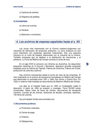   ¡ ¢ £ ¡ ¤ ¥ ¦ § ¨ ¨ §
Archivos de empresa
9
c) Carteras de clientes.
d) Registros de pedidos.
4) Contabilidad.
a) Libros de cuentas.
b) Recibos.
c) Balances e inventarios.
6. Los archivos de empresa españoles hasta el s. XX.
Las zonas más importantes son la Corona catalano-aragonesa con
industrias de fabricación de productos artesanos. La zona andaluza es otra
zona importante con productos agrícolas importantes. Hay una pequeña
industria en el norte de España relacionada con la industria de la minería.
También empresas que se dedican a la distribución de mercancías y al
préstamo. La Feria de Medina del Campo controla la venta de lana.
En el siglo XVIII el comercio con América se diversifica. Se desarrollan
pequeñas industrias en A Coruña y Barcelona. Aparecen grandes empresas
estatales como la Fabrica de Tapices, Fabrica de Cerámica, Fabrica de Cristal,
producción de cañones y pólvora.
Hay archivos interesantes desde el punto de vista de las empresas. El
más importante es el archivo de banqueros-mercaderes en Medina del Campo
que desarrollan su actividad entre 1561 y 1606. Son Simón y Cosme Ruiz. En
1632 un sobrino-nieto traslada los documentos de Madrid a Medina del Campo.
Los deja en el hospital hasta que en 1930 un investigador inglés lo
descubrió. A partir de 1940 se empezó a investigar. Tenía 50.000 cartas
comerciales. Había miles de letras de cambio, documentos de transporte
marítimo, cuentas de las averías, relaciones de deudas, contratos, balances,
152 libros de cuentas.
Sus principales fondos documentales son:
1) Documentos jurídicos.
a) Protocolos notariales.
b) Cartas de pago.
c) Poderes.
d) Obligaciones.
 