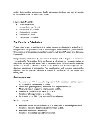gestión de contenidos, son ejemplos de ello; esos costos tienden a caer bajo la inversión
en marketing en lugar del presupuesto de TIC.
Servicios que ofrecemos
 Sistemas Operativos
 Bases de Datos (Sql / Oracle)
 Virtualización de Servidores
 Continuidad de Negocios
 Servidores de Correos
 Transferencia Tecnológica
Planificación y Estrategias
En este caso, gira en torno al tema de la mejora continua en el ámbito de la planificación,
la organización y la gestión dedicada a las tecnologías de la información y comunicación.
Sin embargo, el análisis estratégico de la empresa TecnySystem C.A. es un tema de mucha
importancia.
la organización y planificación de una empresa dedicada a las tecnologías de la información
y comunicación. Para realizar dicha planificación y estrategias, es necesario realizar un
diagnóstico estratégico de la situación en la que se encuentra, deberemos tener una visión
interna de la misma y definiremos cuáles son los cambios que deben incorporarse a los
diferentes procesos de la organización. Para su elaboración será necesario establecer los
objetivos que se proponen alcanzar y diseñar la planificación de las tareas para
conseguirlos.
Objetivos generales:
 Aumento en un 90% el desarrollo del personal de los trabajadores de la empresa y
su inherencia a los valores de la misma.
 Optimizar la gestión general y direccional de la empresa en un 20%.
 Mejorar la imagen corporativa empresarial en un 60%.
 Fomentar la responsabilidad social en un 60%.
 Fortalecer la transparencia en la gestión.
 Incrementar en un 20% lograr una rentabilidad adecuada.
Objetivos específicos:
 Fortalecer valores empresariales en un 30% analizando la cultura organizacional.
 Fortalecer el sistema de comunicación interna en un 80%.
 Fortalecer el desarrollo del personal.
 Fortalecer el control de la gestión empresarial.
 