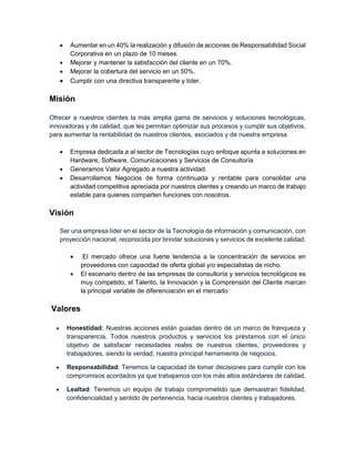  Aumentar en un 40% la realización y difusión de acciones de Responsabilidad Social
Corporativa en un plazo de 10 meses.
 Mejorar y mantener la satisfacción del cliente en un 70%.
 Mejorar la cobertura del servicio en un 50%.
 Cumplir con una directiva transparente y líder.
Misión
Ofrecer a nuestros clientes la más amplia gama de servicios y soluciones tecnológicas,
innovadoras y de calidad, que les permitan optimizar sus procesos y cumplir sus objetivos,
para aumentar la rentabilidad de nuestros clientes, asociados y de nuestra empresa.
 Empresa dedicada a al sector de Tecnologías cuyo enfoque apunta a soluciones en
Hardware, Software, Comunicaciones y Servicios de Consultoría
 Generamos Valor Agregado a nuestra actividad.
 Desarrollamos Negocios de forma continuada y rentable para consolidar una
actividad competitiva apreciada por nuestros clientes y creando un marco de trabajo
estable para quienes comparten funciones con nosotros.
Visión
Ser una empresa líder en el sector de la Tecnología de información y comunicación, con
proyección nacional, reconocida por brindar soluciones y servicios de excelente calidad.
 El mercado ofrece una fuerte tendencia a la concentración de servicios en
proveedores con capacidad de oferta global y/o especialistas de nicho.
 El escenario dentro de las empresas de consultoría y servicios tecnológicos es
muy competido, el Talento, la Innovación y la Comprensión del Cliente marcan
la principal variable de diferenciación en el mercado.
Valores
 Honestidad: Nuestras acciones están guiadas dentro de un marco de franqueza y
transparencia. Todos nuestros productos y servicios los préstamos con el único
objetivo de satisfacer necesidades reales de nuestros clientes, proveedores y
trabajadores, siendo la verdad, nuestra principal herramienta de negocios.
 Responsabilidad: Tenemos la capacidad de tomar decisiones para cumplir con los
compromisos acordados ya que trabajamos con los más altos estándares de calidad.
 Lealtad: Tenemos un equipo de trabajo comprometido que demuestran fidelidad,
confidencialidad y sentido de pertenencia, hacia nuestros clientes y trabajadores.
 