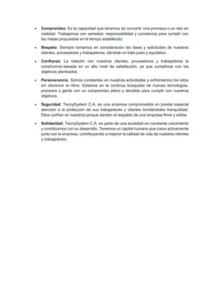  Compromiso: Es la capacidad que tenemos de convertir una promesa o un reto en
realidad. Trabajamos con seriedad, responsabilidad y constancia para cumplir con
las metas propuestas en el tiempo establecido.
 Respeto: Siempre tomamos en consideración las ideas y solicitudes de nuestros
clientes, proveedores y trabajadores, dándole un trato justo y equitativo.
 Confianza: La relación con nuestros clientes, proveedores y trabajadores la
construimos basada en un alto nivel de satisfacción, ya que cumplimos con los
objetivos planteados.
 Perseverancia: Somos constantes en nuestras actividades y enfrentamos los retos
sin disminuir el ritmo. Estamos en la continua búsqueda de nuevas tecnologías,
procesos y gente con un compromiso pleno y decidido para cumplir con nuestros
objetivos.
 Seguridad: TecnySystem C.A. es una empresa comprometida en prestar especial
atención a la protección de sus trabajadores y clientes brindándoles tranquilidad.
Ellos confían en nosotros porque sienten el respaldo de una empresa firme y sólida.
 Solidaridad: TecnySystem C.A. es parte de una sociedad en constante crecimiento
y contribuimos con su desarrollo. Tenemos un capital humano que crece activamente
junto con la empresa, contribuyendo a mejorar la calidad de vida de nuestros clientes
y trabajadores.
 