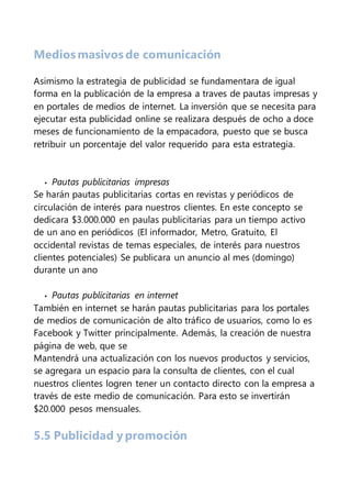 Medios masivos de comunicación
Asimismo la estrategia de publicidad se fundamentara de igual
forma en la publicación de la empresa a traves de pautas impresas y
en portales de medios de internet. La inversión que se necesita para
ejecutar esta publicidad online se realizara después de ocho a doce
meses de funcionamiento de la empacadora, puesto que se busca
retribuir un porcentaje del valor requerido para esta estrategia.
• Pautas publicitarias impresas
Se harán pautas publicitarias cortas en revistas y periódicos de
circulación de interés para nuestros clientes. En este concepto se
dedicara $3.000.000 en paulas publicitarias para un tiempo activo
de un ano en periódicos (El informador, Metro, Gratuito, El
occidental revistas de temas especiales, de interés para nuestros
clientes potenciales) Se publicara un anuncio al mes (domingo)
durante un ano
• Pautas publicitarias en internet
También en internet se harán pautas publicitarias para los portales
de medios de comunicación de alto tráfico de usuarios, como lo es
Facebook y Twitter principalmente. Además, la creación de nuestra
página de web, que se
Mantendrá una actualización con los nuevos productos y servicios,
se agregara un espacio para la consulta de clientes, con el cual
nuestros clientes logren tener un contacto directo con la empresa a
través de este medio de comunicación. Para esto se invertirán
$20.000 pesos mensuales.
5.5 Publicidad y promoción
 