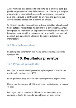 Actualmente se está adecuando una parte de la empresa para que
pueda fungir como un orea de laboratorio de pruebas que otorgue
mayor lento el desarrollo de nuevas formulaciones y productos,
para ello se prevéé la contratación de un ingeniero químico que
auxilie en estas labores y en el control de calidad.
Se hicieron estudios psicométricos y de pro actividad laboral con el
fin de detectar necesidades del personal y el clima laboral. Aunque
la empresa no cuente con un departamento establecido de recursos
humanos, se desarrolló un programa de capacitación continua del
personal que garantice la adopción de mejores prácticas de
manufactura.
9.2 Plan de lanzamiento
En corto plazo se lanzaron otra marca para zonas restauranteras
tipo gourmet.
10. Resultados previstos
10.1 Premisas importantes
Los tipos de interés de los préstamos que adquiera la empresa se
mantendrán estables en el 4.5%.
En los primeros años no se instalaran competidores significativos
El plan está basado que el 10% sean ventas a crédito por no mas de
15 dias.
Los pagos que no rebasen el 15% de las ventas totales y las
compras se harán de contado para obtener un buen precio
 