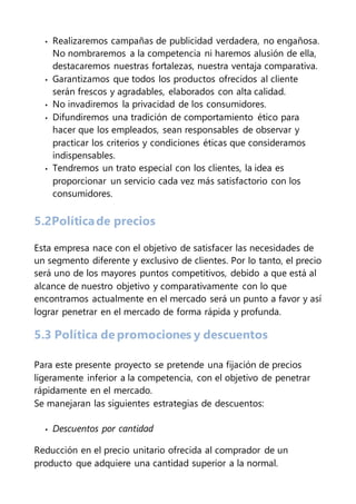 • Realizaremos campañas de publicidad verdadera, no engañosa.
No nombraremos a la competencia ni haremos alusión de ella,
destacaremos nuestras fortalezas, nuestra ventaja comparativa.
• Garantizamos que todos los productos ofrecidos al cliente
serán frescos y agradables, elaborados con alta calidad.
• No invadiremos la privacidad de los consumidores.
• Difundiremos una tradición de comportamiento ético para
hacer que los empleados, sean responsables de observar y
practicar los criterios y condiciones éticas que consideramos
indispensables.
• Tendremos un trato especial con los clientes, la idea es
proporcionar un servicio cada vez más satisfactorio con los
consumidores.
5.2Políticade precios
Esta empresa nace con el objetivo de satisfacer las necesidades de
un segmento diferente y exclusivo de clientes. Por lo tanto, el precio
será uno de los mayores puntos competitivos, debido a que está al
alcance de nuestro objetivo y comparativamente con lo que
encontramos actualmente en el mercado será un punto a favor y así
lograr penetrar en el mercado de forma rápida y profunda.
5.3 Política de promociones y descuentos
Para este presente proyecto se pretende una fijación de precios
ligeramente inferior a la competencia, con el objetivo de penetrar
rápidamente en el mercado.
Se manejaran las siguientes estrategias de descuentos:
• Descuentos por cantidad
Reducción en el precio unitario ofrecida al comprador de un
producto que adquiere una cantidad superior a la normal.
 