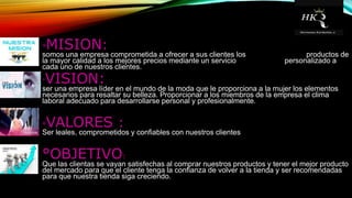 °MISION:
somos una empresa comprometida a ofrecer a sus clientes los productos de
la mayor calidad a los mejores precios mediante un servicio personalizado a
cada uno de nuestros clientes.
°VISION:
ser una empresa líder en el mundo de la moda que le proporciona a la mujer los elementos
necesarios para resaltar su belleza. Proporcionar a los miembros de la empresa el clima
laboral adecuado para desarrollarse personal y profesionalmente.
°VALORES :
Ser leales, comprometidos y confiables con nuestros clientes
°OBJETIVO:
Que las clientas se vayan satisfechas al comprar nuestros productos y tener el mejor producto
del mercado para que el cliente tenga la confianza de volver a la tienda y ser recomendadas
para que nuestra tienda siga creciendo.
 